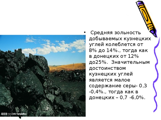  Средняя зольность добываемых кузнецких углей колеблется от 8% до 14%., тогда как в донецких от 12% до25%. Значительным достоинством кузнецких углей является малое содержание серы- 0,3 -0,4%., тогда как в донецких – 0,7 -6,0%. 