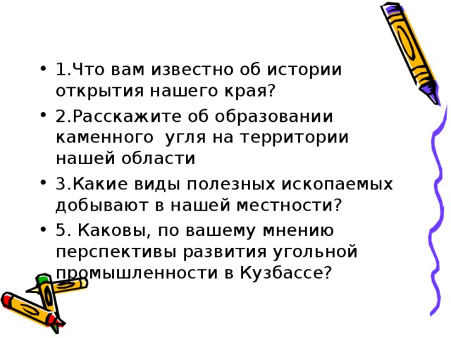 1.Что вам известно об истории открытия нашего края? 2.Расскажите об образовании каменного угля на территории нашей области 3.Какие виды полезных ископаемых добывают в нашей местности? 5. Каковы, по вашему мнению перспективы развития угольной промышленности в Кузбассе? 