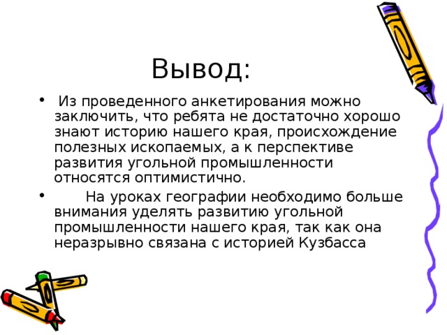  Из проведенного анкетирования можно заключить, что ребята не достаточно хорошо знают историю нашего края, происхождение полезных ископаемых, а к перспективе развития угольной промышленности относятся оптимистично.  На уроках географии необходимо больше внимания уделять развитию угольной промышленности нашего края, так как она неразрывно связана с историей Кузбасса 