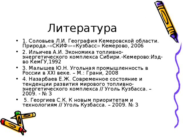 1. Соловьев Л.И. География Кемеровской области. Природа.-«СКИФ»-«Кузбасс» Кемерово, 2006 2. Ильичев А.И. Экономика топливно-энергетического комплекса Сибири.-Кемерово:Изд-во КемГУ,1992 3. Малышев Ю.Н. Угольная промышленность в России в XXI веке. – М.: Грани, 2008 4. Назарбаев Е.Ж. Современное состояние и тенденции развития мирового топливно-энергетического комплекса // Уголь Кузбасса. – 2009. - № 3   5. Георгиев С.К. К новым приоритетам и технологиям // Уголь Кузбасса. – 2009. № 3 