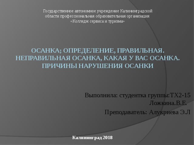 Государственное автономное учреждение Калининградской области профессиональная образовательная организация «Колледж сервиса и туризма» Осанка; определение, правильная. неправильная осанка, какая у вас осанка. Причины нарушения осанки Выполнила: студентка группы:ТХ2-15 Ложкина.В.Е. Преподаватель: Алукриева Э.Л Калининград 2018 