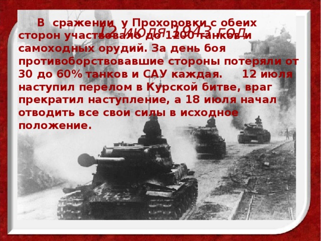  В сражении у Прохоровки с обеих сторон участвовало до 1200 танков и самоходных орудий. За день боя противоборствовавшие стороны потеряли от 30 до 60% танков и САУ каждая. 12 июля наступил перелом в Курской битве, враг прекратил наступление, а 18 июля начал отводить все свои силы в исходное положение. 12 июля 1943 год 