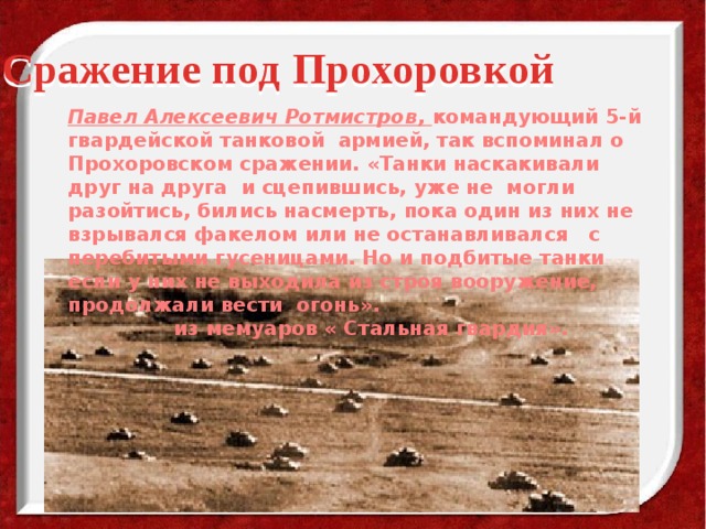 Сражение под Прохоровкой   Павел Алексеевич Ротмистров, командующий 5-й гвардейской танковой армией, так вспоминал о Прохоровском сражении. «Танки наскакивали друг на друга и сцепившись, уже не могли разойтись, бились насмерть, пока один из них не взрывался факелом или не останавливался с перебитыми гусеницами. Но и подбитые танки если у них не выходила из строя вооружение, продолжали вести огонь».    из мемуаров « Стальная гвардия». 