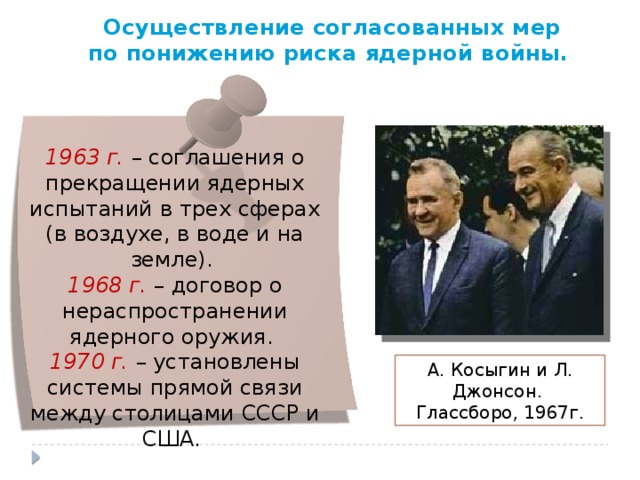 Осуществление согласованных мер по понижению риска ядерной войны. 1963 г. – соглашения о прекращении ядерных испытаний в трех сферах (в воздухе, в воде и на земле). 1968 г. – договор о нераспространении ядерного оружия. 1970 г. – установлены системы прямой связи между столицами СССР и США. А. Косыгин и Л. Джонсон.   Глассборо, 1967г. 