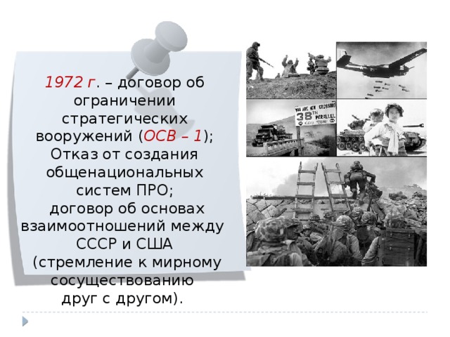 1972 г . – договор об ограничении стратегических вооружений ( ОСВ – 1 ); Отказ от создания общенациональных систем ПРО;  договор об основах взаимоотношений между СССР и США  (стремление к мирному сосуществованию друг с другом). 