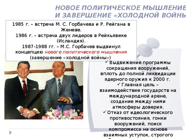 Новое политическое мышление и завершение «холодной войны» 1985 г. – встреча М. С. Горбачева и Р. Рейгана в Женеве. 1986 г. – встреча двух лидеров в Рейкьявике (Исландия). 1987-1988 гг. – М.С. Горбачев выдвинул концепцию нового политического мышления (завершение «холодной войны») Выдвижение программы сокращения вооружений, вплоть до полной ликвидации ядерного оружия к 2000 г. Главная цель – взаимодействие государств на международной арене, создание между ними атмосферы доверия. Отказ от идеологического противостояния, гонки вооружений, поиск компромисса на основе взаимных уступок, строгого соблюдения международно-правовых норм. 