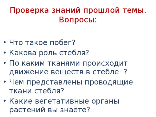 Проверка знаний прошлой темы. Вопросы: Что такое побег? Какова роль стебля? По каким тканями происходит движение веществ в стебле ? Чем представлены проводящие ткани стебля? Какие вегетативные органы растений вы знаете? 