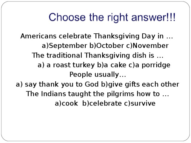  Americans celebrate Thanksgiving Day in …   a)September b)October c)November  The traditional Thanksgiving dish is …  a) a roast turkey b)a cake c)a porridge  People usually…  a) say thank you to God b)give gifts each other  The Indians taught the pilgrims how to …  a)cook b)celebrate c)survive 
