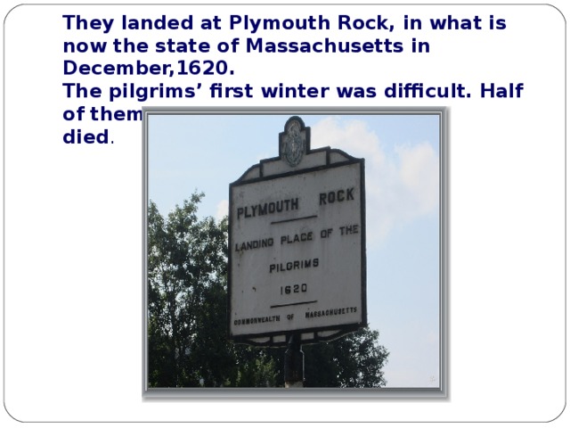 They landed at Plymouth Rock, in what is now the state of Massachusetts in December,1620 .  The pilgrims’ first winter was difficult. Half of them  died .   