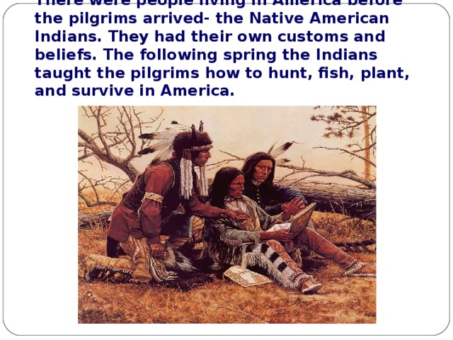 There were people living in America before the pilgrims arrived- the Native American Indians. They had their own customs and beliefs. The following spring the Indians taught the pilgrims how to hunt, fish, plant, and survive in America. 