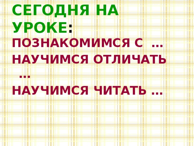 СЕГОДНЯ НА УРОКЕ : ПОЗНАКОМИМСЯ С … НАУЧИМСЯ ОТЛИЧАТЬ … НАУЧИМСЯ ЧИТАТЬ … 