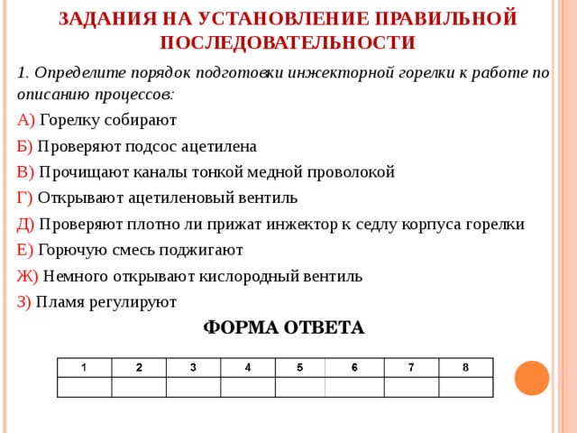 ЗАДАНИЯ НА УСТАНОВЛЕНИЕ ПРАВИЛЬНОЙ  ПОСЛЕДОВАТЕЛЬНОСТИ   1. Определите порядок подготовки инжекторной горелки к работе по описанию процессов: А) Горелку собирают Б) Проверяют подсос ацетилена В) Прочищают каналы тонкой медной проволокой Г) Открывают ацетиленовый вентиль Д) Проверяют плотно ли прижат инжектор к седлу корпуса горелки Е) Горючую смесь поджигают Ж) Немного открывают кислородный вентиль З) Пламя регулируют ФОРМА ОТВЕТА 