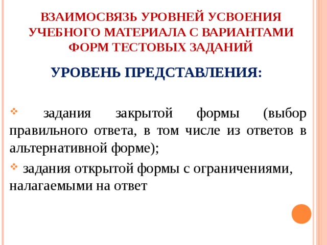 ВЗАИМОСВЯЗЬ УРОВНЕЙ УСВОЕНИЯ УЧЕБНОГО МАТЕРИАЛА С ВАРИАНТАМИ  ФОРМ ТЕСТОВЫХ ЗАДАНИЙ УРОВЕНЬ ПРЕДСТАВЛЕНИЯ:   задания закрытой формы (выбор правильного ответа, в том числе из ответов в альтернативной форме);  задания открытой формы с ограничениями, налагаемыми на ответ 