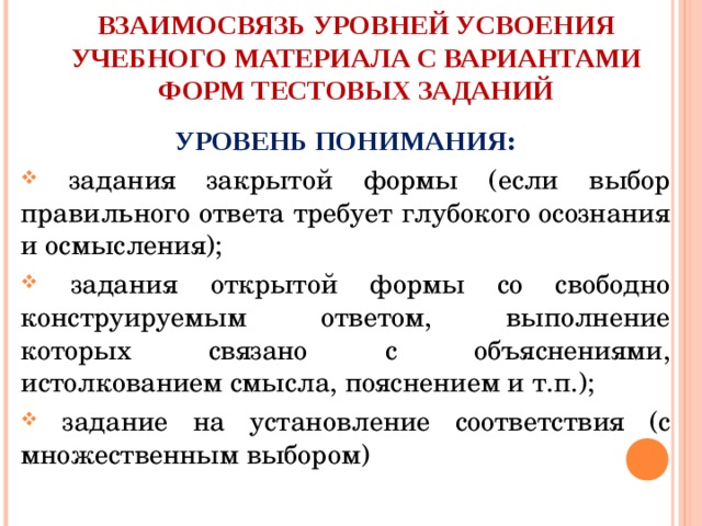 ВЗАИМОСВЯЗЬ УРОВНЕЙ УСВОЕНИЯ УЧЕБНОГО МАТЕРИАЛА С ВАРИАНТАМИ  ФОРМ ТЕСТОВЫХ ЗАДАНИЙ УРОВЕНЬ ПОНИМАНИЯ:  задания закрытой формы (если выбор  правильного ответа требует глубокого осознания и осмысления);  задания открытой формы со свободно  конструируемым ответом, выполнение  которых связано с объяснениями,  истолкованием смысла, пояснением и т.п.);  задание на установление соответствия (с  множественным выбором) 