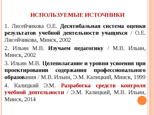 ИСПОЛЬЗУЕМЫЕ ИСТОЧНИКИ 1. Лисейчикова О.Е. Десятибальная система оценки результатов учебной деятельности учащихся / О.Е. Лисейчикова, Минск, 2002 2. Ильин М.В. Изучаем педагогику / М.В. Ильин, Минск, 2002 3. Ильин М.В. Целеполагание и уровни усвоения при проектировании содержания профессионального образов ания / М.В. Ильин, Э.М. Калицкий, Минск, 1999 4. Калицкий Э.М. Разработка средств контроля учебной деятельности  / Э.М. Калицкий, М.В. Ильин, Минск, 2014 