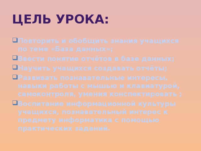 Цель урока: Повторить и обобщить знания учащихся по теме «База данных»; Ввести понятие отчётов в базе данных; Научить учащихся создавать отчёты; Развивать познавательные интересы, навыки работы с мышью и клавиатурой, самоконтроля, умения конспектировать ; Воспитание информационной культуры учащихся, познавательный интерес к предмету информатика с помощью практических заданий.  