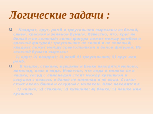 Логические задачи :  Квадрат, круг, ромб и треугольник вырезаны из белой, синей, красной и зеленой бумаги. Известно, что: круг не белый и не зеленый; синяя фигура лежит между ромбом и красной фигурой; треугольник не синий и не зеленый; квадрат лежит между треугольником и белой фигурой. Из зеленой бумаги вырезан:  1) круг; 2) квадрат; 3) ромб 4) треугольник; 5) круг или ромб.  В чашке, стакане, кувшине и банке находятся молоко, лимонад, квас и вода. Известно, что вода и молоко не в чашке, сосуд с лимонадом стоит между кувшином и сосудом с квасом, в банке не лимонад и не вода. Стакан стоит около банки и сосудом с молоком. Квас находится в  1) чашке; 2) стакане; 3) кувшине; 4) банке; 5) чашке или кувшине.      