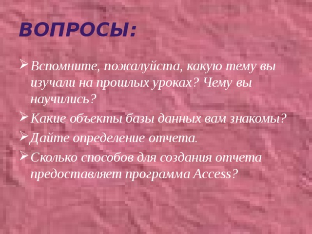 Вопросы: Вспомните, пожалуйста, какую тему вы изучали на прошлых уроках? Чему вы научились? Какие объекты базы данных вам знакомы? Дайте определение отчета. Сколько способов для создания отчета предоставляет программа Access? 