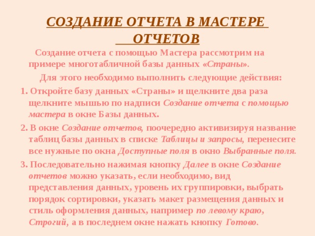 СОЗДАНИЕ ОТЧЕТА В МАСТЕРЕ ОТЧЕТОВ  Создание отчета с помощью Мастера рассмотрим на примере многотабличной базы данных «Страны».  Для этого необходимо выполнить следующие действия: 1. Откройте базу данных «Страны» и щелкните два раза щелкните мышью по надписи Создание отчета с помощью мастера в окне Базы данных. 2. В окне Создание отчетов, поочередно активизируя название таблиц базы данных в списке Таблицы и запросы, перенесите все нужные по окна Доступные поля в окно Выбранные поля. 3. Последовательно нажимая кнопку Далее в окне Создание отчетов можно указать, если необходимо, вид представления данных, уровень их группировки, выбрать порядок сортировки, указать макет размещения данных и стиль оформления данных, например по левому краю , Строгий, а в последнем окне нажать кнопку Готово.   