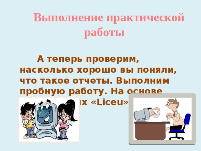  Выполнение практической работы  А теперь проверим, насколько хорошо вы поняли, что такое отчеты. Выполним пробную работу. На основе базы данных «Liceu» создадим отчеты. 
