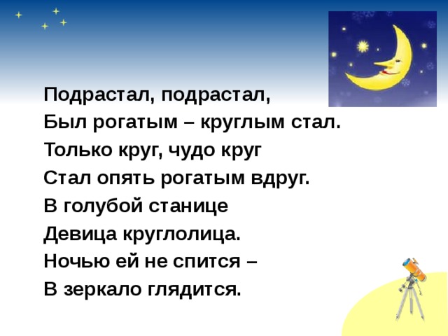  Подрастал, подрастал,  Был рогатым – круглым стал.  Только круг, чудо круг  Стал опять рогатым вдруг.  В голубой станице  Девица круглолица.  Ночью ей не спится –  В зеркало глядится. 