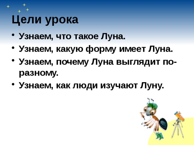 Цели урока Узнаем, что такое Луна. Узнаем, какую форму имеет Луна. Узнаем, почему Луна выглядит по-разному. Узнаем, как люди изучают Луну. 