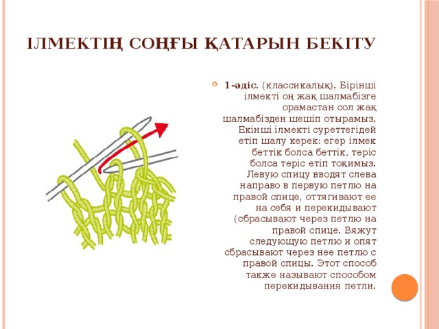 Ілмектің соңғы қатарын бекіту 1-әдіс. (классикалық). Бірінші ілмекті оң жақ шалмабізге орамастан сол жақ шалмабізден шешіп отырамыз. Екінші ілмекті суреттегідей етіп шалу керек: егер ілмек беттік болса беттік, теріс болса теріс етіп тоқимыз. Левую спицу вводят слева направо в первую петлю на правой спице, оттягивают ее на себя и перекидывают (сбрасывают через петлю на правой спице. Вяжут следующую петлю и опят сбрасывают через нее петлю с правой спицы. Этот способ также называют способом перекидывания петли. 