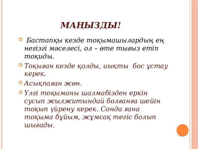 МАҢЫЗДЫ!   Бастапқы кезде тоқымашылардың ең негізгі мәселесі, ол – өте тығыз етіп тоқиды. Тоқыған кезде қолды, иықты бос ұстау керек. Асықпаған жөн. Үлгі тоқыманы шалмабізден еркін сусып жылжитындай болғанға шейін тоқып үйрену керек. Сонда ғана тоқыма бұйым, жұмсақ тегіс болып шығады. 