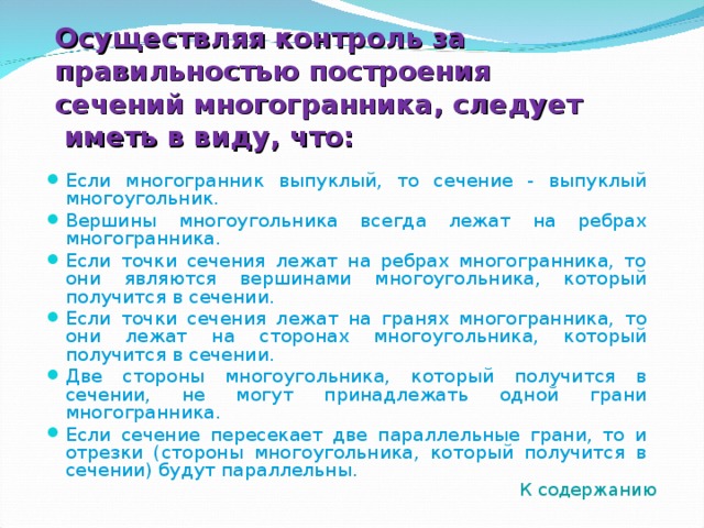 Осуществляя контроль за правильностью построения сечений многогранника, следует иметь в виду, что: Если многогранник выпуклый, то сечение - выпуклый многоугольник. Вершины многоугольника всегда лежат на ребрах многогранника. Если точки сечения лежат на ребрах многогранника, то они являются вершинами многоугольника, который получится в сечении. Если точки сечения лежат на гранях многогранника, то они лежат на сторонах многоугольника, который получится в сечении. Две стороны многоугольника, который получится в сечении, не могут принадлежать одной грани многогранника. Если сечение пересекает две параллельные грани, то и отрезки (стороны многоугольника, который получится в сечении) будут параллельны.      К содержанию 