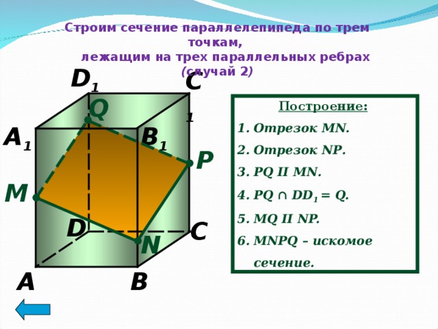 Строим сечение параллелепипеда по трем точкам,  лежащим на трех параллельных ребрах ( случай 2 ) D 1 C 1 Q Построение:  Отрезок MN. Отрезок N Р . Р Q II MN .  PQ ∩ DD 1 = Q. MQ II NP. MN Р Q – искомое сечение. A 1 B 1 P М D C N A B 