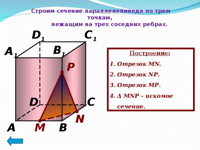 Строим сечение параллелепипеда по трем точкам,  лежащим на трех соседних ребрах . C 1 D 1 B 1 A 1 Построение:  Отрезок MN. Отрезок N Р . Отрезок M Р . Δ  MN Р – искомое сечение. P D C N B A М 