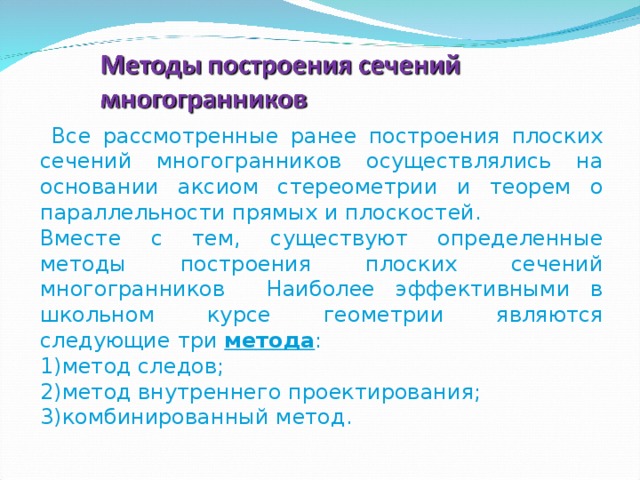  Все рассмотренные ранее построения плоских сечений многогранников осуществлялись на основании аксиом стереометрии и теорем о параллельности прямых и плоскостей. Вместе с тем, существуют определенные методы построения плоских сечений многогранников Наиболее эффективными в школьном курсе геометрии являются следующие три метода : метод следов; метод внутреннего проектирования; комбинированный метод. 