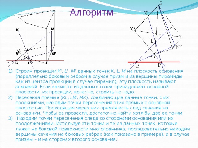 Алгоритм Строим проекции K ', L ', M ' данных точек K , L , M на плоскость основания (параллельно боковым ребрам в случае призм и из вершины пирамиды как из центра проекции в случае пирамид); эту плоскость называют основной . Если какие-то из данных точек принадлежат основной плоскости, их проекции, конечно, строить не надо. Пересекая прямые ( KL , LM , MK ), соединяющие данные точки, с их проекциями, находим точки пересечения этих прямых с основной плоскостью. Проходящая через них прямая есть след сечения на основании. Чтобы ее провести, достаточно найти хотя бы две ее точки.  Находим точки пересечения следа со сторонами основания или их продолжениями. Используя эти точки и те из данных точек, которые лежат на боковой поверхности многогранника, последовательно находим вершины сечения на боковых ребрах (как показано в примере), а в случае призмы – и на сторонах второго основания.   