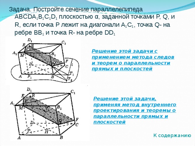 Задача. Постройте сечение параллелепипеда ABCDA 1 B 1 C 1 D 1 плоскостью α , заданной точками P, Q, и R , если точка P лежит на диагонали A 1 C 1 , точка Q- на ребре BB 1  и точка R- на ребре DD 1 Решение этой задачи с применением метода следов и теорем о параллельности прямых и плоскостей Решение этой задачи, применяя метод внутреннего проектирования и теоремы о параллельности прямых и плоскостей К содержанию 