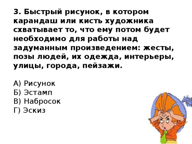 3. Быстрый рисунок, в котором карандаш или кисть художника схватывает то, что ему потом будет необходимо для работы над задуманным произведением: жесты, позы людей, их одежда, интерьеры, улицы, города, пейзажи.   А) Рисунок  Б) Эстамп  В) Набросок  Г) Эскиз 