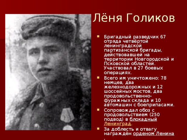 Лёня Голиков Бригадный разведчик 67 отряда четвёртой ленинградской партизанской бригады, действовавшей на территории Новгородской и Псковской областей. Участвовал в 27 боевых операциях. Всего им уничтожено: 78 немцев, два железнодорожных и 12 шоссейных мостов, два продовольственно-фуражных склада и 10 автомашин с боеприпасами. Сопровождал обоз с продовольствием (250 подвод) в блокадный  Ленинград . За доблесть и отвагу награждён орденом Ленина , орденом Боевого Красного Знамени и медалью «За отвагу» . 