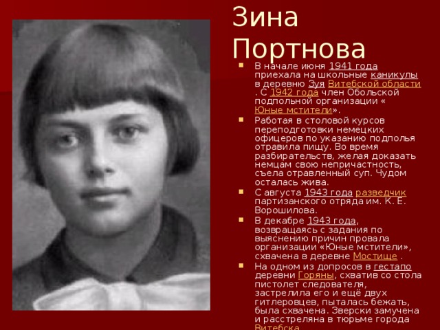 Зина Портнова В начале июня 1941 года приехала на школьные каникулы в деревню Зуя  Витебской области . С 1942 года член Обольской подпольной организации « Юные мстители ». Работая в столовой курсов переподготовки немецких офицеров по указанию подполья отравила пищу. Во время разбирательств, желая доказать немцам свою непричастность, съела отравленный суп. Чудом осталась жива. С августа 1943 года  разведчик партизанского отряда им. К. Е. Ворошилова. В декабре 1943 года , возвращаясь с задания по выяснению причин провала организации «Юные мстители», схвачена в деревне Мостище . На одном из допросов в гестапо деревни Горяны , схватив со стола пистолет следователя, застрелила его и ещё двух гитлеровцев, пыталась бежать, была схвачена. Зверски замучена и расстреляна в тюрьме города Витебска 