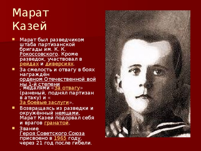 Марат Казей Марат был разведчиком штаба партизанской бригады им. К. К. Рокоссовского . Кроме разведок, участвовал в рейдах и диверсиях . За смелость и отвагу в боях награждён орденом Отечественной войны 1-й степени , медалями « За отвагу » (раненый, поднял партизан в атаку) и « За боевые заслуги ». Возвращаясь из разведки и окружённый немцами , Марат Казей подорвал себя и врагов гранатой . Звание Героя Советского Союза присвоено в 1965 году, через 21 год после гибели. 
