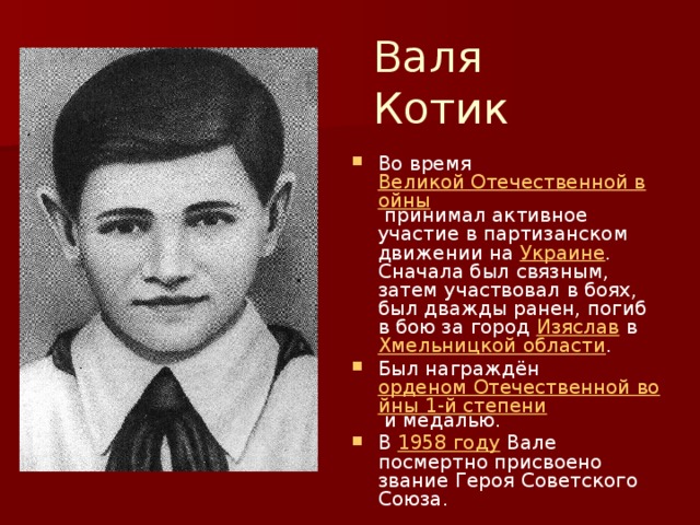 Валя Котик Во время Великой Отечественной войны принимал активное участие в партизанском движении на Украине . Сначала был связным, затем участвовал в боях, был дважды ранен, погиб в бою за город Изяслав в Хмельницкой области . Был награждён орденом Отечественной войны 1-й степени и медалью. В 1958 году Вале посмертно присвоено звание Героя Советского Союза. 