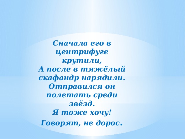 Сначала его в центрифуге крутили, А после в тяжёлый скафандр нарядили. Отправился он полетать среди звёзд. Я тоже хочу! Говорят, не дорос . 