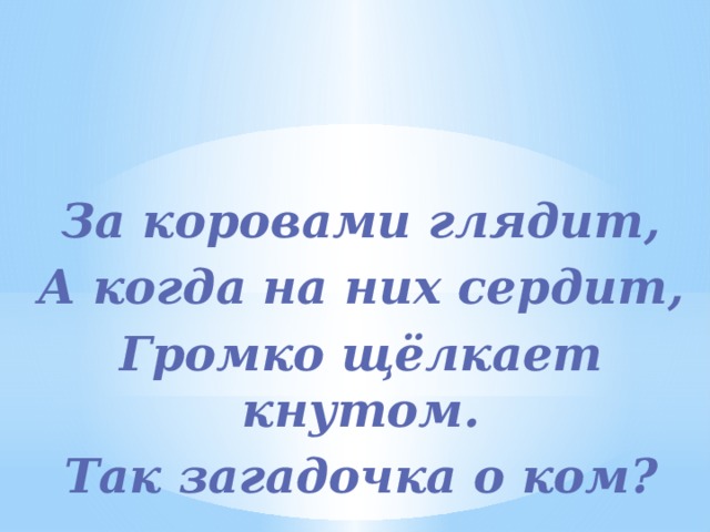  За коровами глядит, А когда на них сердит, Громко щёлкает кнутом. Так загадочка о ком?  