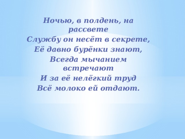 Ночью, в полдень, на рассвете Службу он несёт в секрете, Её давно бурёнки знают, Всегда мычанием встречают И за её нелёгкий труд Всё молоко ей отдают. 