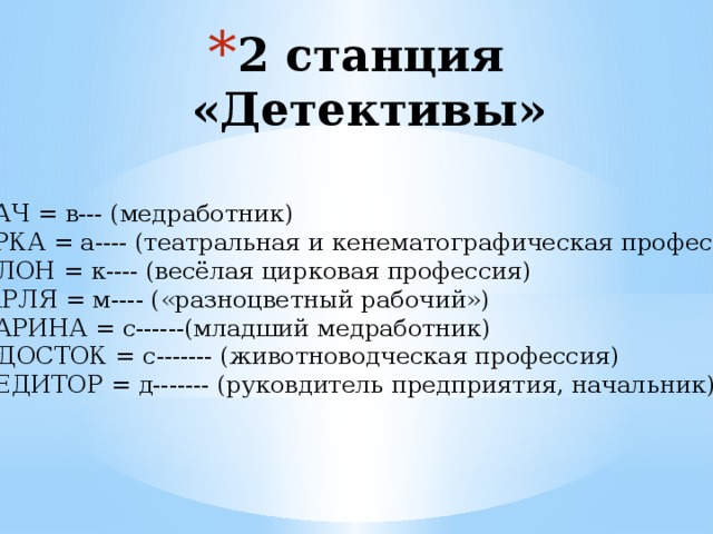 2 станция  «Детективы» РВАЧ = в--- (медработник) ТЁРКА = а---- (театральная и кенематографическая профессия) КУЛОН = к---- (весёлая цирковая профессия) МАРЛЯ = м---- («разноцветный рабочий») СТАРИНА = с------(младший медработник) ВОДОСТОК = с------- (животноводческая профессия) КРЕДИТОР = д------- (руковдитель предприятия, начальник) 