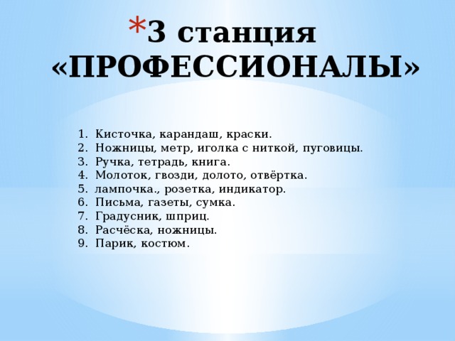 3 станция  «ПРОФЕССИОНАЛЫ» Кисточка, карандаш, краски. Ножницы, метр, иголка с ниткой, пуговицы. Ручка, тетрадь, книга. Молоток, гвозди, долото, отвёртка. лампочка., розетка, индикатор. Письма, газеты, сумка. Градусник, шприц. Расчёска, ножницы. Парик, костюм. 