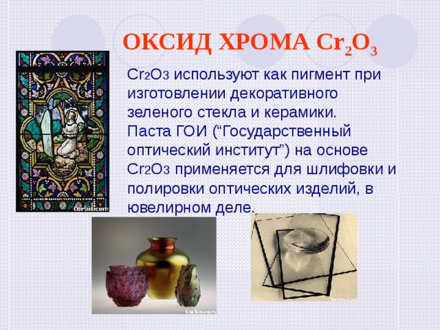 ОКСИД ХРОМА Cr 2 O 3 ОКСИД ХРОМА Cr 2 O 3 Cr 2 O 3 используют как пигмент при изготовлении декоративного зеленого стекла и керамики. Паста ГОИ (“Государственный оптический институт”) на основе Cr 2 O 3 применяется для шлифовки и полировки оптических изделий, в ювелирном деле. 
