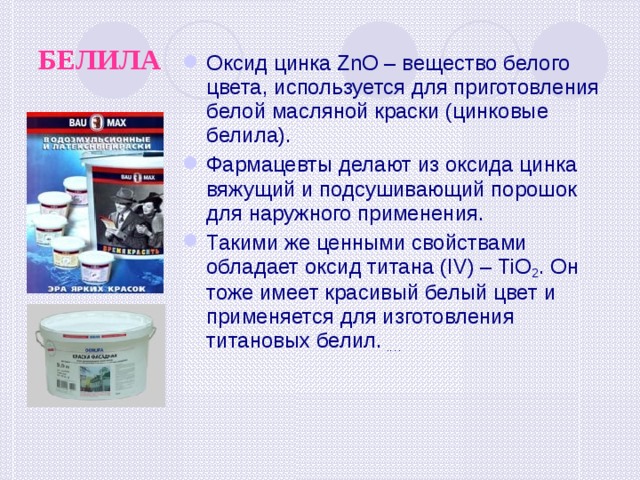 БЕЛИЛА Оксид цинка ZnO – вещество белого цвета, используется для приготовления белой масляной краски (цинковые белила). Фармацевты делают из оксида цинка вяжущий и подсушивающий порошок для наружного применения. Такими же ценными свойствами обладает оксид титана (IV) – TiO 2 . Он тоже имеет красивый белый цвет и применяется для изготовления титановых белил. .… 