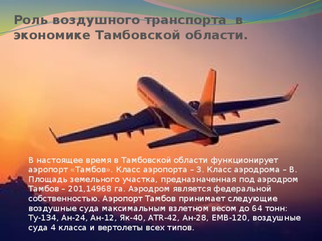 Роль воздушного транспорта в экономике Тамбовской области. В настоящее время в Тамбовской области функционирует аэропорт «Тамбов». Класс аэропорта – 3. Класс аэродрома – В. Площадь земельного участка, предназначенная под аэродром Тамбов – 201,14968 га. Аэродром является федеральной собственностью. Аэропорт Тамбов принимает следующие воздушные суда максимальным взлетном весом до 64 тонн: Ту-134, Ан-24, Ан-12, Як-40, ATR-42, Ан-28, EMB-120, воздушные суда 4 класса и вертолеты всех типов. 