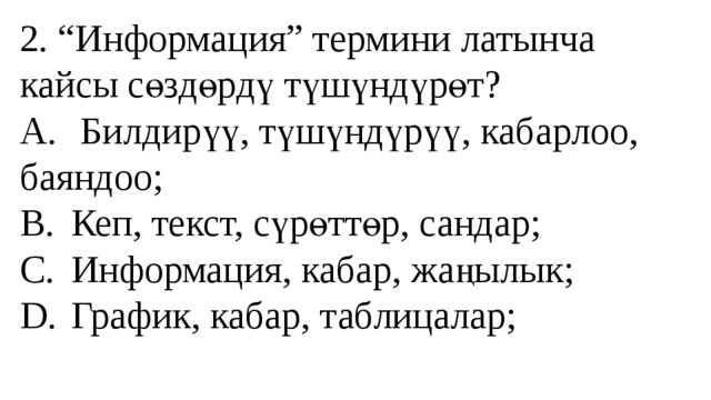 2. “Информация” термини латынча кайсы сөздөрдү түшүндүрөт?  A.  Билдирүү, түшүндүрүү, кабарлоо, баяндоо;  B.  Кеп, текст, сүрөттөр, сандар;  C.  Информация, кабар, жаңылык;  D.  График, кабар, таблицалар;   