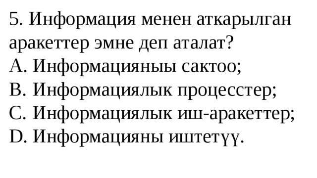 5. Информация менен аткарылган аракеттер эмне деп аталат?  A.  Информацияныы сактоо;  B.  Информациялык процесстер;  C.  Информациялык иш-аракеттер;  D.  Информацияны иштетүү.   