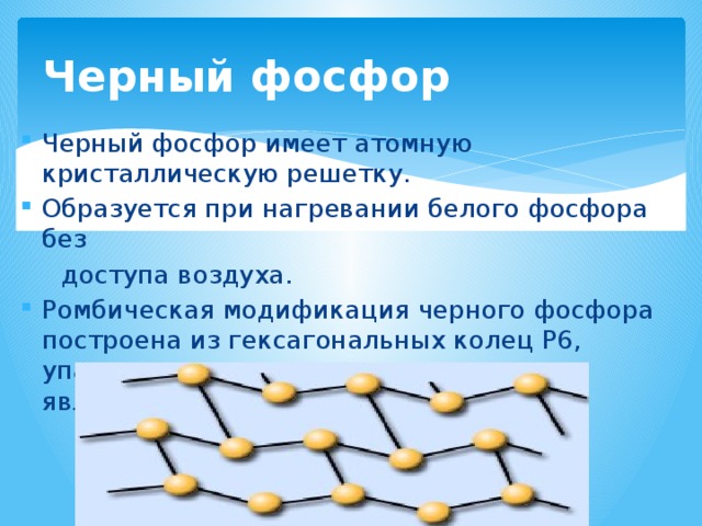 Черный фосфор Черный фосфор имеет атомную кристаллическую решетку. Образуется при нагревании белого фосфора без  доступа воздуха. Ромбическая модификация черного фосфора построена из гексагональных колец Р6, упакованных в слои, причем кольца не являются плоскими. 